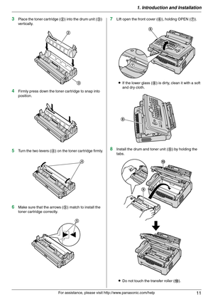 Page 111. Introduction and Installation
11
For assistance, please visit http://www.panasonic.com/help
3Place the toner cartridge (2) into the drum unit (3) 
vertically.
4Firmly press down the toner cartridge to snap into 
position.
5Turn the two levers (4) on the toner cartridge firmly.
6Make sure that the arrows (5) match to install the 
toner cartridge correctly.
7Lift open the front cover (6), holding OPEN (7).
LIf the lower glass (8) is dirty, clean it with a soft 
and dry cloth.
8Install the drum and toner...