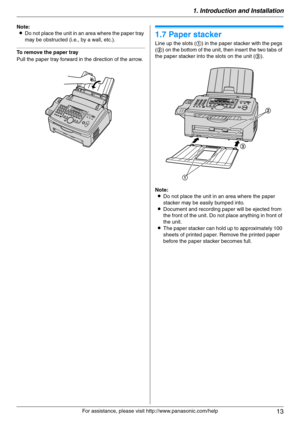 Page 131. Introduction and Installation
13
For assistance, please visit http://www.panasonic.com/help Note:
LDo not place the unit in an area where the paper tray 
may be obstructed (i.e., by a wall, etc.).
To remove the paper tray
Pull the paper tray forward in the direction of the arrow.
1.7 Paper stacker
Line up the slots (1) in the paper stacker with the pegs 
(2) on the bottom of the unit, then insert the two tabs of 
the paper stacker into the slots on the unit (3).
Note:
LDo not place the unit in an area...