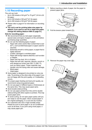 Page 151. Introduction and Installation
15
For assistance, please visit http://www.panasonic.com/help
1.10 Recording paper
The unit can hold:
– Up to 250 sheets of 60 g/m2 to 75 g/m2 (16 lb to 20 
lb) paper.
– Up to 230 sheets of 80 g/m
2 (21 lb) paper.
– Up to 200 sheets of 90 g/m2 (24 lb) paper.
LPlease refer to page 81 for information on recording 
paper.
LThe unit is set for printing letter-size paper by 
default. If you want to use A4 or legal-size paper, 
change the setting (feature #380 on page 51).
Note...