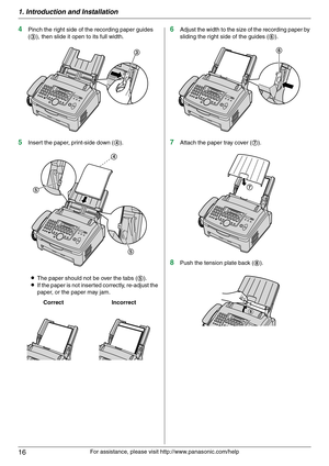 Page 161. Introduction and Installation
16
For assistance, please visit http://www.panasonic.com/help
4Pinch the right side of the recording paper guides 
(3), then slide it open to its full width.
5Insert the paper, print-side down (4).
LThe paper should not be over the tabs (5).
LIf the paper is not inserted correctly, re-adjust the 
paper, or the paper may jam.
6Adjust the width to the size of the recording paper by 
sliding the right side of the guides (6).
7Attach the paper tray cover (7).
8Push the...