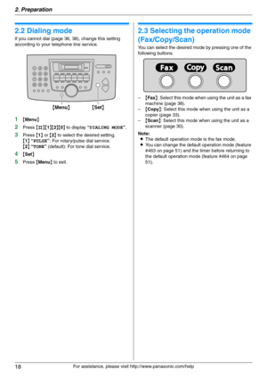 Page 182. Preparation
18
For assistance, please visit http://www.panasonic.com/help
2.2 Dialing mode
If you cannot dial (page 36, 38), change this setting 
according to your telephone line service.
1{Menu}
2Press {#}{1}{2}{0} to display “DIALING MODE”.
3Press {1} or {2} to select the desired setting.
{1} “PULSE”: For rotary/pulse dial service.
{2} “TONE” (default): For tone dial service.
4{Set}
5Press {Menu} to exit.
2.3 Selecting the operation mode 
(Fax/Copy/Scan)
You can select the desired mode by pressing...