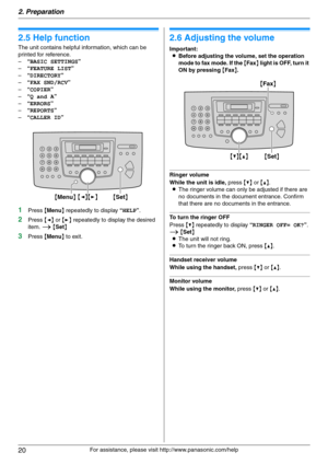 Page 202. Preparation
20
For assistance, please visit http://www.panasonic.com/help
Help
2.5 Help function
The unit contains helpful information, which can be 
printed for reference.
–“BASIC SETTINGS”
–“FEATURE LIST”
–“DIRECTORY”
–“FAX SND/RCV”
–“COPIER”
–“Q and A”
–“ERRORS”
–“REPORTS”
–“CALLER ID”
1Press {Menu} repeatedly to display “HELP”.
2Press {} repeatedly to display the desired 
item. i {Set}
3Press {Menu} to exit.
Vol um e
2.6 Adjusting the volume
Important:
LBefore adjusting the volume, set the...