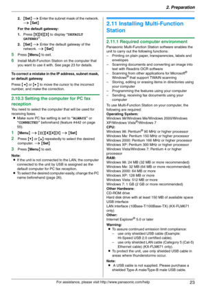 Page 232. Preparation
23
For assistance, please visit http://www.panasonic.com/help 2.{Set} i Enter the subnet mask of the network. 
i {Set}
For the default gateway:
1.Press {5}{0}{3} to display “DEFAULT 
GATEWAY”.
2.{Set} i Enter the default gateway of the 
network. i {Set}
5Press {Menu} to exit.
6Install Multi-Function Station on the computer that 
you want to use it with. See page 23 for details.
To correct a mistake in the IP address, subnet mask, 
or default gateway
Press {} to move the cursor to the...