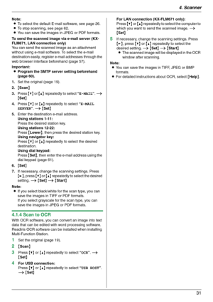 Page 314. Scanner
31
Note:
LTo select the default E-mail software, see page 26.
LTo stop scanning, see page 62.
LYou can save the images in JPEG or PDF formats.
To send the scanned image via e-mail server (KX-
FLM671, LAN connection only)
You can send the scanned image as an attachment 
without using e-mail software. To select the e-mail 
destination easily, register e-mail addresses through the 
web browser interface beforehand (page 57).
Important:
LProgram the SMTP server setting beforehand 
(page 60).
1.Set...