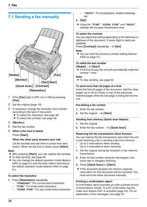 Page 387. Fax
38
7Fax Sen ding Faxes
7.1 Sending a fax manually
1If the {Fax} light is OFF, turn it ON by pressing 
{Fax}.
2Set the original (page 19).
3If necessary, change the resolution and contrast 
according to the type of document.
LTo select the resolution, see page 38.
LTo select the contrast, see page 38.
4{Monitor}
5Dial the fax number.
6When a fax tone is heard:
Press {Start}.
When the other party answers your call:
Lift the handset and ask them to press their start 
button. When the fax tone is...