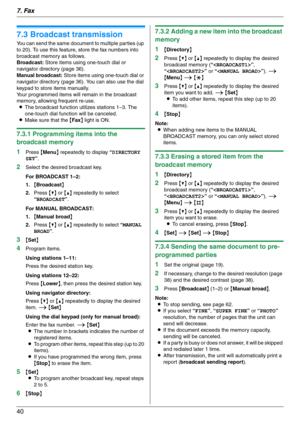 Page 407. Fax
40
7.3 Broadcast transmission
You can send the same document to multiple parties (up 
to 20). To use this feature, store the fax numbers into 
broadcast memory as follows.
Broadcast: Store items using one-touch dial or 
navigator directory (page 36).
Manual broadcast: Store items using one-touch dial or 
navigator directory (page 36). You can also use the dial 
keypad to store items manually.
Your programmed items will remain in the broadcast 
memory, allowing frequent re-use.
LThe broadcast...