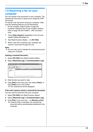 Page 457. Fax
45
7.9 Receiving a fax on your 
computer
You can receive a fax document on your computer. The 
received fax document is saved as an image file (TIFF-
G4 format).
To receive a fax document using your computer, make 
sure the following features are set beforehand.
– PC fax reception (feature #442 on page 55)
– Computer setting for the PC fax reception (feature 
#443 on page 23) (KX-FLM671, LAN connection 
only)
1Press {Auto Answer} repeatedly to turn the auto 
answer setting ON (page 41).
2Start...