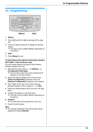 Page 4910. Programmable Features
49
10 Programmable  Fea tures Features Summary
10.1 Programming
1{Menu}
2Press {#} and the 3-digit code (page 50 to page 
59).
3Press the desired selection to display the desired 
setting.
LThis step may be slightly different depending on 
the feature.
4{Set}
5Press {Menu} to exit.
To select features through the web browser interface 
(KX-FLM671, LAN connection only)
You can change features through the web browser 
interface instead of the unit.
1.Start Multi-Function Station. i...