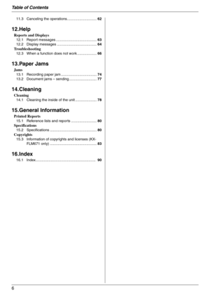 Page 6Table of Contents
6
11.3 Canceling the operations.............................62
12.Help
Reports and Displays
12.1 Report messages ........................................63
12.2 Display messages .......................................64
Troubleshooting
12.3 When a function does not work ...................66
13.Paper Jams
Jams
13.1 Recording paper jam ...................................74
13.2 Document jams – sending ...........................77
14.Cleaning
Cleaning
14.1 Cleaning the inside of the unit...