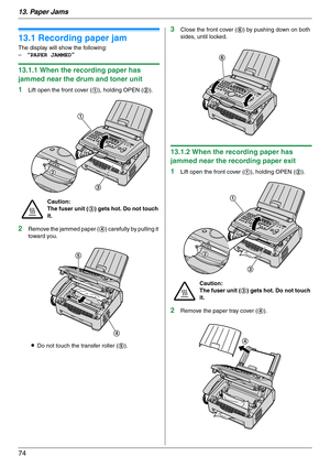 Page 7413. Paper Jams
74
13 Paper Jams Jams
13.1 Recording paper jam
The display will show the following:
–“PAPER JAMMED”
13.1.1 When the recording paper has 
jammed near the drum and toner unit
1
Lift open the front cover (1), holding OPEN (2).
2Remove the jammed paper (4) carefully by pulling it 
toward you.
LDo not touch the transfer roller (5).
3Close the front cover (6) by pushing down on both 
sides, until locked.
13.1.2 When the recording paper has 
jammed near the recording paper exit
1
Lift open the...