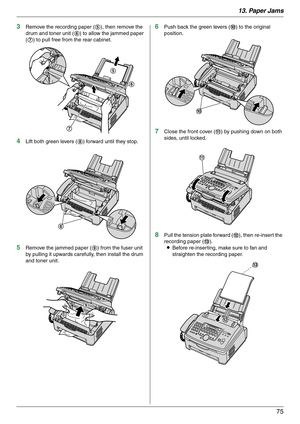 Page 7513. Paper Jams
75
3Remove the recording paper (5), then remove the 
drum and toner unit (6) to allow the jammed paper 
(7) to pull free from the rear cabinet.
4Lift both green levers (8) forward until they stop.
5Remove the jammed paper (9) from the fuser unit 
by pulling it upwards carefully, then install the drum 
and toner unit.
6Push back the green levers (j) to the original 
position.
7Close the front cover (k) by pushing down on both 
sides, until locked.
8Pull the tension plate forward (l), then...