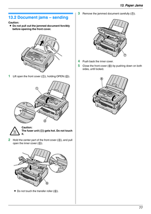 Page 7713. Paper Jams
77
13.2 Document jams – sending
Caution:
LDo not pull out the jammed document forcibly 
before opening the front cover.
1Lift open the front cover (1), holding OPEN (2).
2Hold the center part of the front cover (4), and pull 
open the inner cover (5).
LDo not touch the transfer roller (6).
3Remove the jammed document carefully (7).
4Push back the inner cover.
5Close the front cover (8) by pushing down on both 
sides, until locked.
Caution:
The fuser unit (3) gets hot. Do not touch 
it.
1...