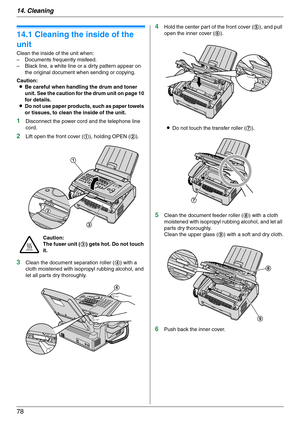 Page 7814. Cleaning
78
14 Clean in g Cleaning
14.1 Cleaning the inside of the 
unit
Clean the inside of the unit when:
– Documents frequently misfeed.
– Black line, a white line or a dirty pattern appear on 
the original document when sending or copying.
Caution:
LBe careful when handling the drum and toner 
unit. See the caution for the drum unit on page 10 
for details.
LDo not use paper products, such as paper towels 
or tissues, to clean the inside of the unit.
1Disconnect the power cord and the telephone...