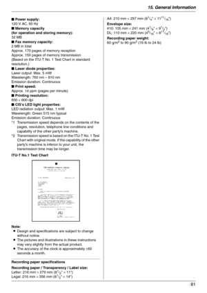 Page 8115. General Information
81
ITU-T No.1 Test Chart
Note:
LDesign and specifications are subject to change 
without notice.
LThe pictures and illustrations in these instructions 
may vary slightly from the actual product.
LThe accuracy of the clock is approximately ±60 
seconds a month.
Recording paper specifications
Recording paper / Transparency / Label size:
Letter: 216 mm × 279 mm (8
1/2 × 11)
Legal: 216 mm × 356 mm (81/2 × 14)A4: 210 mm × 297 mm (8
1/4 × 1111/16)
Envelope size:
#10: 105 mm × 241 mm (4...
