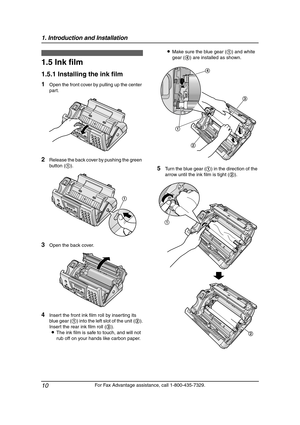 Page 121. Introduction and Installation
10
For Fax Advantage assistance, call 1-800-435-7329.
Installation
1.5 Ink film
1.5.1 Installing the ink film
1Open the front cover by pulling up the center 
part.
2Release the back cover by pushing the green 
button (1).
3Open the back cover.
4Insert the front ink film roll by inserting its 
blue gear (1) into the left slot of the unit (2).
Insert the rear ink film roll (3).
LThe ink film is safe to touch, and will not 
rub off on your hands like carbon paper.LMake sure...