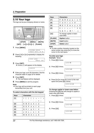 Page 242. Preparation
22
For Fax Advantage assistance, call 1-800-435-7329.
2.10 Your logo
The logo can be your company, division or name.
1Press {MENU}.
SYSTEM SETUP
PRESS NAVI.[()]
2Press {} repeatedly to display the 
following.
YOUR LOGO
PRESS SET
3Press {SET}.
LCursor (|) will appear on the display.
LOGO=|
4Enter your logo, up to 30 characters. See the 
character table on page 22 for details.
5Press {SET}.
LThe next feature will be displayed.
6Press {MENU} to exit the program.
Note:
LYour logo will be...