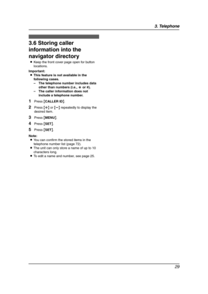 Page 313. Telephone
29
3.6 Storing caller 
information into the 
navigator directory
LKeep the front cover page open for button 
locations.
Important:
LThis feature is not available in the 
following cases.
–The telephone number includes data 
other than numbers (i.e., * or #).
–The caller information does not 
include a telephone number.
1Press {CALLER ID}.
2Press {A} or {B} repeatedly to display the 
desired item.
3Press {MENU}.
4Press {SET}.
5Press {SET}.
Note:
LYou can confirm the stored items in the...