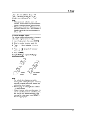 Page 436. Copy
41
Letter = 216 mm × 279 mm (81/2 × 11)
Legal = 216 mm × 356 mm (81/2 × 14)
A4 = 210 mm × 297 mm (81/4 × 1111/16)
Note:
LIf the appropriate reduction rate is not 
selected, the document may be divided and 
the top of the second sheet will be deleted.
LIf the image at the bottom of the document is 
not copied when you copy a document that is 
the same length as the recording paper, try 
92% or 86%.
To collate multiple copies
The unit can collate multiple copies in the same 
order as the original...