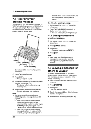 Page 447. Answering Machine
42
7 Answering Mach in e Greetin g
7.1 Recording your 
greeting message
You can record your own greeting message for 
TAM/FAX mode, for a maximum of 16 (default) or 
60 seconds in length. We recommend you 
record a message of less than 12 seconds to 
make it easier to receive faxes.
1Set feature #77 to “TAM/FAX” (page 54) 
beforehand.
2Press {RECORD} 2 times.
3Press {SET}.
LA long beep will sound.
4Speak clearly about 20 cm (8 inches) away 
from the microphone (1).
LThe display will...