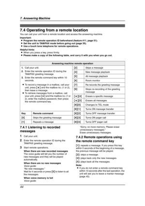 Page 467. Answering Machine
44
Remote Operation
7.4 Operating from a remote location
You can call your unit from a remote location and access the answering machine.
Important:
LProgram the remote operation ID beforehand (feature #11, page 51).
LSet the unit to TAM/FAX mode before going out (page 35).
LUse a touch tone telephone for remote operations.
Helpful hints:
LWhen you press a key, press firmly.
LPlease make a copy of the following table, and carry it with you when you go out.
7.4.1 Listening to recorded...