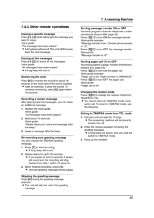Page 477. Answering Machine
45
7.4.3 Other remote operations
Erasing a specific message
Press {*}{4} while listening to the message you 
want to erase.
Voice guide:
“The message has been erased.”
LA long beep will sound. The unit will then play 
back the next message.
Erasing all the messages
Press {*}{5} to erase all the messages.
Voice guide:
“All messages have been erased.”
LA long beep will sound.
Monitoring the room
Press {6} to monitor the sound for about 30 
seconds in the room where the unit is...