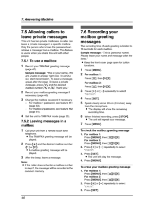 Page 487. Answering Machine
46
Voice Mailbox
7.5 Allowing callers to 
leave private messages
This unit has two private mailboxes. A caller can 
leave a private message in a specific mailbox. 
Only the person who knows the password can 
retrieve a message from a mailbox. This feature 
is useful when you share this unit with other 
people.
7.5.1 To use a mailbox
1Record your TAM/FAX greeting message 
(page 42).
Sample message:“This is (your name). We 
are unable to answer right now. To send a 
fax, start...