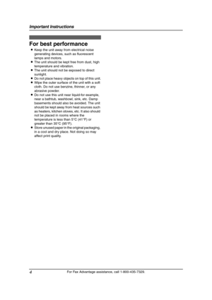 Page 6Important Instructions
4
For Fax Advantage assistance, call 1-800-435-7329.
For best performance
LKeep the unit away from electrical noise 
generating devices, such as fluorescent 
lamps and motors.
LThe unit should be kept free from dust, high 
temperature and vibration.
LThe unit should not be exposed to direct 
sunlight.
LDo not place heavy objects on top of this unit.
LWipe the outer surface of the unit with a soft 
cloth. Do not use benzine, thinner, or any 
abrasive powder.
LDo not use this unit...