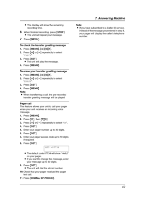 Page 517. Answering Machine
49
LThe display will show the remaining 
recording time.
6When finished recording, press {STOP}.
LThe unit will repeat your message.
7Press {MENU}.
To check the transfer greeting message
1.Press {MENU}, {#}{6}{1}.
2.Press {A} or {B} repeatedly to select 
“CHECK”.
3.Press {SET}.
LThe unit will play the message.
4.Press {MENU}.
To erase your transfer greeting message
1.Press {MENU}, {#}{6}{1}.
2.Press {A} or {B} repeatedly to select 
“ERASE”.
3.Press {SET}.
4.Press {MENU}.
Note:
LWhen...