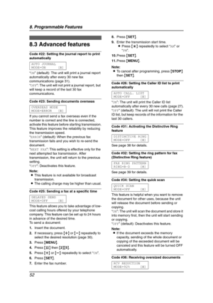 Page 548. Programmable Features
52
8.3 Advanced features
Code #22: Setting the journal report to print 
automatically
AUTO JOURNAL
MODE=ON [±]
“ON” (default): The unit will print a journal report 
automatically after every 30 new fax 
communications (page 31).
“OFF”: The unit will not print a journal report, but 
will keep a record of the last 30 fax 
communications.
Code #23: Sending documents overseas
OVERSEAS MODE
MODE=ERROR [±]
If you cannot send a fax overseas even if the 
number is correct and the line is...