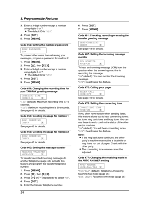 Page 568. Programmable Features
54
3.Enter a 3-digit number except a number 
using digits 0 or 7.
LThe default ID is “555”.
4.Press {SET}.
5.Press {MENU}.
Code #52: Setting the mailbox 2 password
BOX2 PASSWORD
ID=
To prevent other users from retrieving your 
messages, program a password for mailbox 2.
1.Press {MENU}.
2.Press {#}, then {5}{2}.
3.Enter a 3-digit number except a number 
using digits 0 or 7.
LThe default ID is “555”.
4.Press {SET}.
5.Press {MENU}.
Code #54: Changing the recording time for 
your...