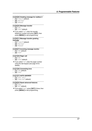 Page 598. Programmable Features
57
{#}{5}{6} Greeting message for mailbox 2
–{1}: “CHECK” (default)
–{2}: “RECORD”
–{3}: “ERASE”
{#}{6}{0} Message transfer
–{1}: “ON”
–{2}: “OFF” (default)
LIf you select “ON”, enter the transfer 
telephone number and press {SET}, then 
press {MENU} to exit programming.
{#}{6}{1} Message transfer greeting 
message
–{1}: “CHECK” (default)
–{2}: “RECORD”
–{3}: “ERASE”
{#}{6}{7} Incoming message monitor
–{1}: “ON” (default)
–{2}: “OFF”
{#}{7}{0} Pager call
–{1}: “ON”
–{2}: “OFF”...