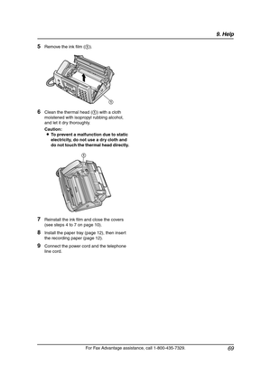 Page 719. Help
69
For Fax Advantage assistance, call 1-800-435-7329.
5Remove the ink film (1).
6Clean the thermal head (1) with a cloth 
moistened with isopropyl rubbing alcohol, 
and let it dry thoroughly.
Caution:
LTo prevent a malfunction due to static 
electricity, do not use a dry cloth and 
do not touch the thermal head directly.
7Reinstall the ink film and close the covers 
(see steps 4 to 7 on page 10).
8Install the paper tray (page 12), then insert 
the recording paper (page 12).
9Connect the power...