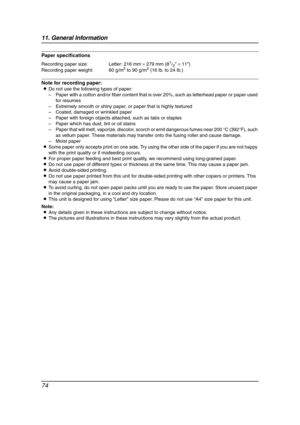 Page 7611. General Information
74
Paper specifications
Note for recording paper:
LDo not use the following types of paper:
–Paper with a cotton and/or fiber content that is over 20%, such as letterhead paper or paper used 
for resumes
–Extremely smooth or shiny paper, or paper that is highly textured
–Coated, damaged or wrinkled paper
–Paper with foreign objects attached, such as tabs or staples
–Paper which has dust, lint or oil stains
–Paper that will melt, vaporize, discolor, scorch or emit dangerous fumes...