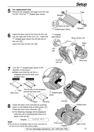 Page 1111
Setup
For fax advantage assistance, call 1-800-435-7329.
Ink film
“T” shaped gear 
(blue)
Note:
lThe ink film is completely safe to touch, and will not
rub off on your hands like carbon paper.
8
Close the back cover securely by pushing
down on the dotted area at both ends ().
Close the front cover securely ().
lThe following message will be displayed
while the unit is checking that there is no
slack in the ink film.
Display:PLEASE WAIT
2
11
2
Dotted area
Back cover
Front cover
Display
5
For...