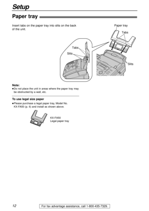 Page 1212
Setup
For fax advantage assistance, call 1-800-435-7329.
TabsTabs
Slits Slits
Paper tray
Paper tray!
Insert tabs on the paper tray into slits on the back
of the unit.
Note:
lDo not place the unit in areas where the paper tray may
be obstructed by a wall, etc.
KX-FA50
Legal paper tray
To use legal size paper
lPlease purchase a legal paper tray, Model No. 
KX-FA50 (p. 6) and install as shown above. 