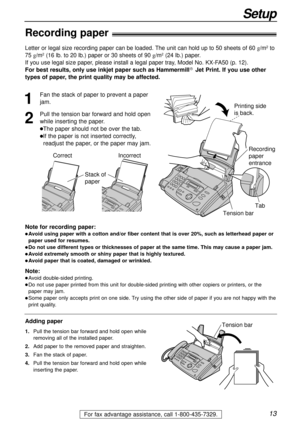 Page 1313
Setup
For fax advantage assistance, call 1-800-435-7329.
Recording paper!
Note for recording paper:
lAvoid using paper with a cotton and/or fiber content that is over 20%, such as letterhead paper or
paper used for resumes.
lDo not use different types or thicknesses of paper at the same time. This may cause a paper jam.
lAvoid extremely smooth or shiny paper that is highly textured. 
lAvoid paper that is coated, damaged or wrinkled.
Note:
lAvoid double-sided printing.
lDo not use paper printed from...