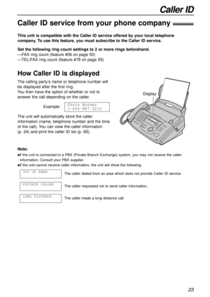 Page 23Caller ID
23
Caller ID service from your phone company!
This unit is compatible with the Caller ID service offered by your local telephone
company. To use this feature, you must subscribe to the Caller ID service.
How Caller ID is displayed
Set the following ring count settings to 2 or more rings beforehand.
—FAX ring count (feature #06 on page 50)
—TEL/FAX ring count (feature #78 on page 55)
Note:
lIf the unit is connected to a PBX (Private Branch Exchange) system, you may not receive the caller...