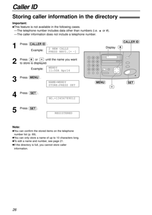 Page 26Caller ID
26
SET
Display
MENU
CALLER ID
Storing caller information in the directory!
Important:
lThis feature is not available in the following cases.
—The telephone number includes data other than numbers (i.e. or #).
—The caller information does not include a telephone number.
1
Press .
Example:
2
Press or until the name you want
to store is displayed.
Example:
3
Press .
4
Press .
5
Press .
REGISTEREDSET
NO.=13456789012
SET
NAME=WENDY 
STORE:PRESS SET
MENU
WENDY 
11:50A Apr14
2 NEW CALLS
PRESS...