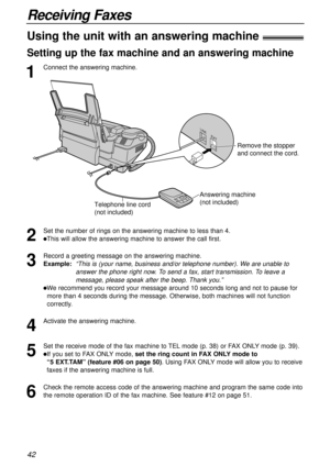 Page 4242
Receiving Faxes
1
Connect the answering machine.
Using the unit with an answering machine!
Setting up the fax machine and an answering machine
2
Set the number of rings on the answering machine to less than 4.
lThis will allow the answering machine to answer the call first.
3
Record a greeting message on the answering machine.
Example:  
“This is (your name, business and/or telephone number). We are unable to
answer the phone right now. To send a fax, start transmission. To leave a
message, please...