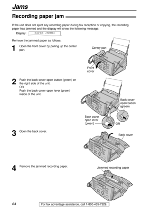 Page 6464
Jams
For fax advantage assistance, call 1-800-435-7329.
Recording paper jam!
1
Open the front cover by pulling up the center
part. If the unit does not eject any recording paper during fax reception or copying, the recording
paper has jammed and the display will show the following message.
Display:
Remove the jammed paper as follows.PAPER1JAMMEDCenter part
Front
cover
2
Push the back cover open button (green) on
the right side of the unit. 
OR 
Push the back cover open lever (green)
inside of the...