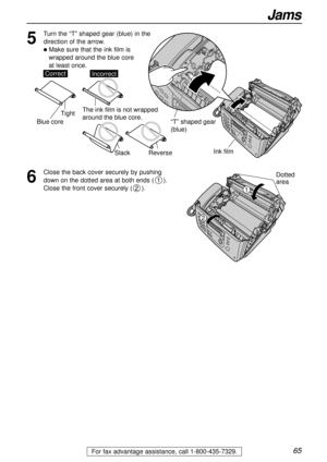 Page 6565
Jams
For fax advantage assistance, call 1-800-435-7329.
6
Close the back cover securely by pushing
down on the dotted area at both ends ().
Close the front cover securely ().
2
1
Ink film
“T” shaped gear 
(blue)
5
Turn the “T” shaped gear (blue) in the
direction of the arrow. 
lMake sure that the ink film is 
wrapped around the blue core 
at least once.
SlackReverse
Tight
CorrectIncorrect
Blue core
The ink film is not wrapped 
around the blue core.
Dotted
area
1
2 