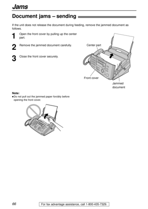 Page 6666
Jams
For fax advantage assistance, call 1-800-435-7329.
Document jams – sending!
1
Open the front cover by pulling up the center
part.
2
Remove the jammed document carefully.
3
Close the front cover securely.
Center part
Front cover
Jammed
document
Note:
lDo not pull out the jammed paper forcibly before
opening the front cover.
If the unit does not release the document during feeding, remove the jammed document as
follows.  