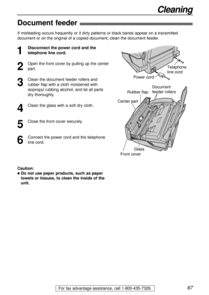 Page 6767
Cleaning
For fax advantage assistance, call 1-800-435-7329.
Document 
feeder rollers
Rubber flap
Glass
Center part
Front cover
Document feeder!
1
Disconnect the power cord and the
telephone line cord.
2
Open the front cover by pulling up the center
part.
3
Clean the document feeder rollers and
rubber flap with a cloth moistened with
isopropyl rubbing alcohol, and let all parts
dry thoroughly.
4
Clean the glass with a soft dry cloth.
5
Close the front cover securely.
6
Connect the power cord and the...
