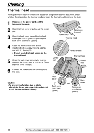 Page 6868
Cleaning
For fax advantage assistance, call 1-800-435-7329.
Thermal head!
1
Disconnect the power cord and the
telephone line cord.
2
Open the front cover by pulling up the center
part.
3
Open the back cover by pushing the back
cover open button (green) or pushing the
back cover open lever (green).
4
Clean the thermal head with a cloth
moistened with isopropyl rubbing alcohol,
and let it dry thoroughly.
lDo not touch the black sheets on the
thermal head.
5
Close the back cover securely by pushing
down...