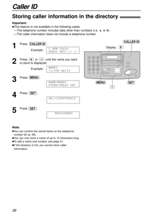 Page 26Caller ID
26
SET
Display
MENU
CALLER ID
Storing caller information in the directory!
Important:
lThis feature is not available in the following cases.
—The telephone number includes data other than numbers (i.e. or #).
—The caller information does not include a telephone number.
1
Press .
Example:
2
Press or until the name you want
to store is displayed.
Example:
3
Press .
4
Press .
5
Press .
REGISTEREDSET
NO.=13456789012
SET
NAME=WENDY 
STORE:PRESS SET
MENU
WENDY 
11:50A Apr14
2 NEW CALLS
PRESS...