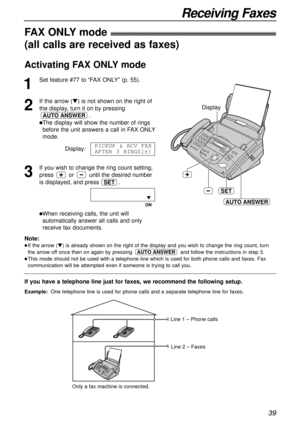Page 3939
Receiving Faxes
Display
SET
AUTO ANSWER
If you have a telephone line just for faxes, we recommend the following setup.
Example:One telephone line is used for phone calls and a separate telephone line for faxes. 
FAX ONLYmode!
(all calls are received as faxes)
1
Set feature #77 to “FAX ONLY” (p. 55).
2
If the arrow (t) is not shown on the right of
the display, turn it on by pressing
.
lThe display will show the number of rings
before the unit answers a call in FAX ONLY
mode.
Display:
3
If you wish to...