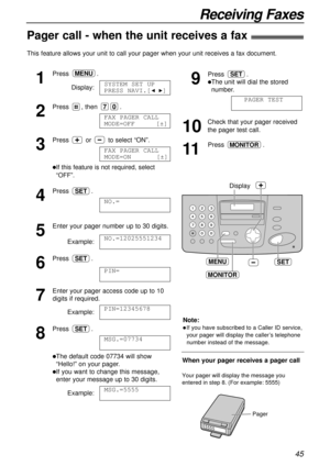 Page 4545
Receiving Faxes
Pager call - when the unit receives a fax!
This feature allows your unit to call your pager when your unit receives a fax document.
1
Press.
Display:
2
Press , then .
3
Press or to select “ON”.
lIf this feature is not required, select
“OFF”. 
4
Press .
5
Enter your pager number up to 30 digits.
Example:
6
Press .
7
Enter your pager access code up to 10
digits if required.
Example:
8
Press .
lThe default code 07734 will show
“Hello!” on your pager.
lIf you want to change this message,...