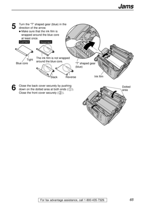 Page 6565
Jams
For fax advantage assistance, call 1-800-435-7329.
6
Close the back cover securely by pushing
down on the dotted area at both ends ().
Close the front cover securely ().
2
1
Ink film
“T” shaped gear 
(blue)
5
Turn the “T” shaped gear (blue) in the
direction of the arrow. 
lMake sure that the ink film is 
wrapped around the blue core 
at least once.
SlackReverse
Tight
CorrectIncorrect
Blue core
The ink film is not wrapped 
around the blue core.
Dotted
area
1
2 