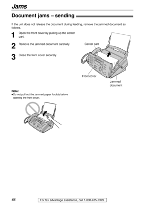 Page 6666
Jams
For fax advantage assistance, call 1-800-435-7329.
Document jams – sending!
1
Open the front cover by pulling up the center
part.
2
Remove the jammed document carefully.
3
Close the front cover securely.
Center part
Front cover
Jammed
document
Note:
lDo not pull out the jammed paper forcibly before
opening the front cover.
If the unit does not release the document during feeding, remove the jammed document as
follows.  