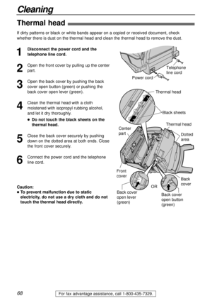Page 6868
Cleaning
For fax advantage assistance, call 1-800-435-7329.
Thermal head!
1
Disconnect the power cord and the
telephone line cord.
2
Open the front cover by pulling up the center
part.
3
Open the back cover by pushing the back
cover open button (green) or pushing the
back cover open lever (green).
4
Clean the thermal head with a cloth
moistened with isopropyl rubbing alcohol,
and let it dry thoroughly.
lDo not touch the black sheets on the
thermal head.
5
Close the back cover securely by pushing
down...